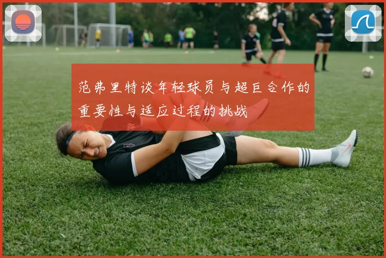 范弗里特谈年轻球员与超巨合作的重要性与适应过程的挑战